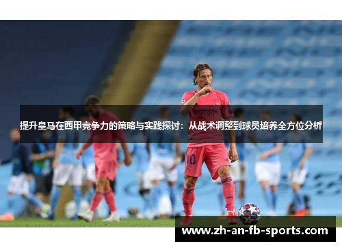 提升皇马在西甲竞争力的策略与实践探讨:从战术调整到球员培养全方位分析 提升皇马在西甲竞争力的策略与实践探讨:从战术调整到球员培养全方位分析