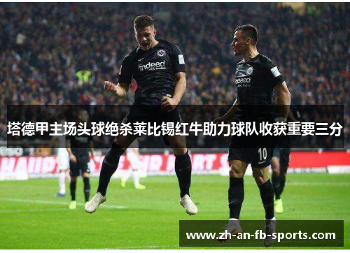塔德甲主场头球绝杀莱比锡红牛助力球队收获重要三分 塔德甲主场头球绝杀莱比锡红牛助力球队收获重要三分