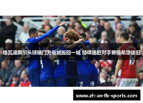 格瓦迪奥尔头球破门为曼城扳回一城 持续追赶对手晋级希望依旧 格瓦迪奥尔头球破门为曼城扳回一城 持续追赶对手晋级希望依旧