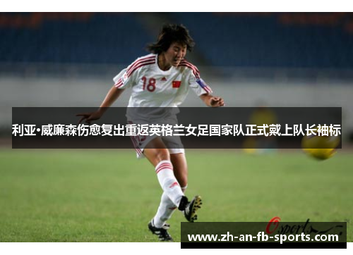 利亚·威廉森伤愈复出重返英格兰女足国家队正式戴上队长袖标 利亚·威廉森伤愈复出重返英格兰女足国家队正式戴上队长袖标